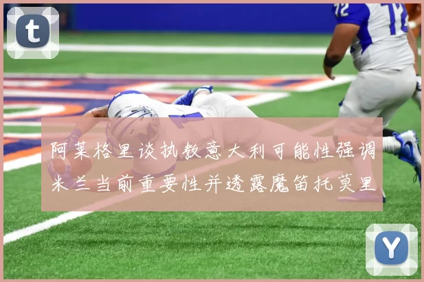 阿莱格里谈执教意大利可能性强调米兰当前重要性并透露魔笛托莫里缺阵消息