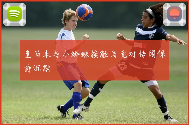 皇马未与小蜘蛛接触马竞对传闻保持沉默