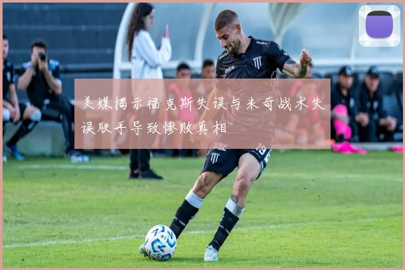 美媒揭示福克斯失误与米奇战术失误联手导致惨败真相