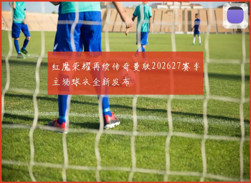 红魔荣耀再续传奇曼联202627赛季主场球衣全新发布