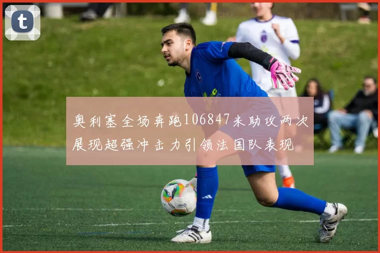 奥利塞全场奔跑106847米助攻两次展现超强冲击力引领法国队表现