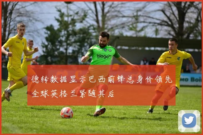 德转数据显示巴西前锋总身价领先全球英格兰紧随其后