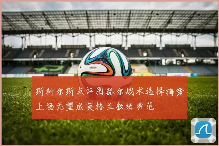 斯科尔斯点评图赫尔战术选择梅努上场无望成英格兰教练典范