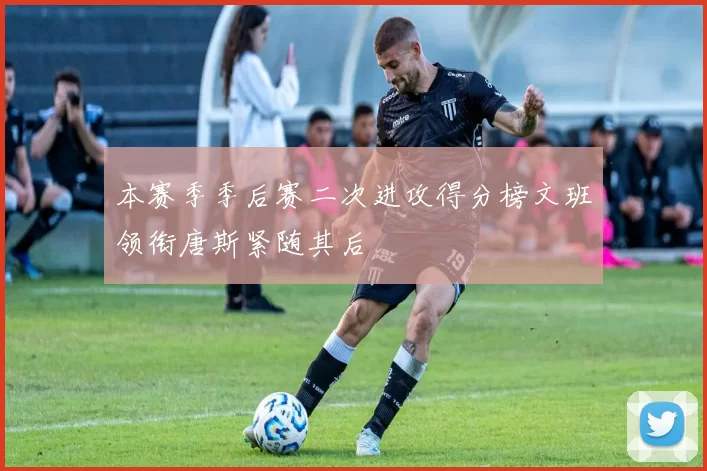 本赛季季后赛二次进攻得分榜文班领衔唐斯紧随其后