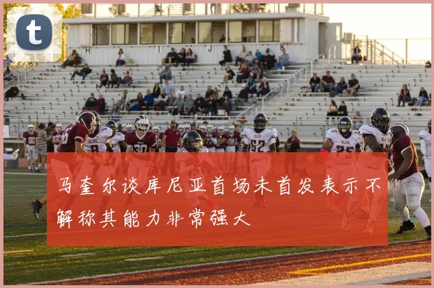 马奎尔谈库尼亚首场未首发表示不解称其能力非常强大