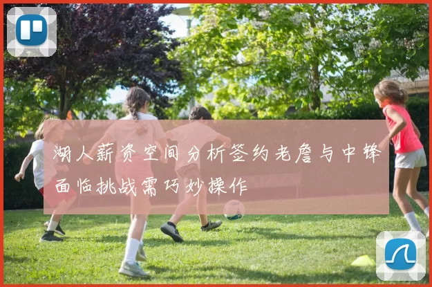 湖人薪资空间分析签约老詹与中锋面临挑战需巧妙操作