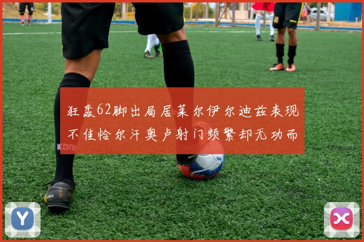 狂轰62脚出局居莱尔伊尔迪兹表现不佳恰尔汗奥卢射门频繁却无功而返