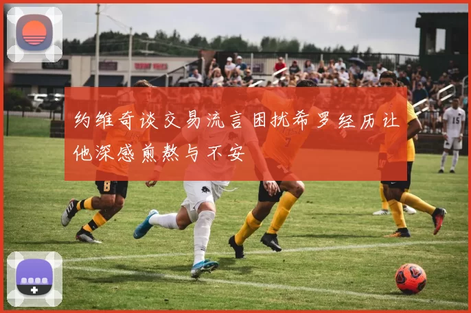 约维奇谈交易流言困扰希罗经历让他深感煎熬与不安