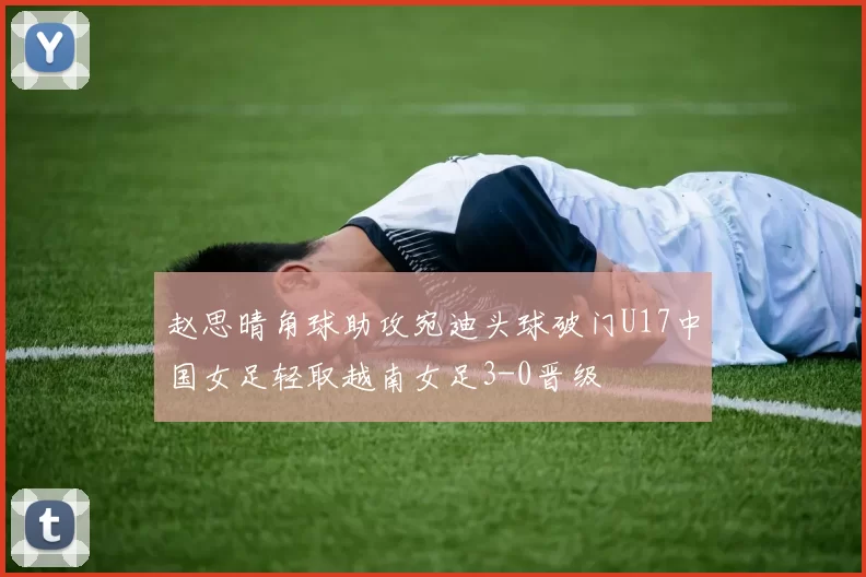赵思晴角球助攻宛迪头球破门U17中国女足轻取越南女足3-0晋级