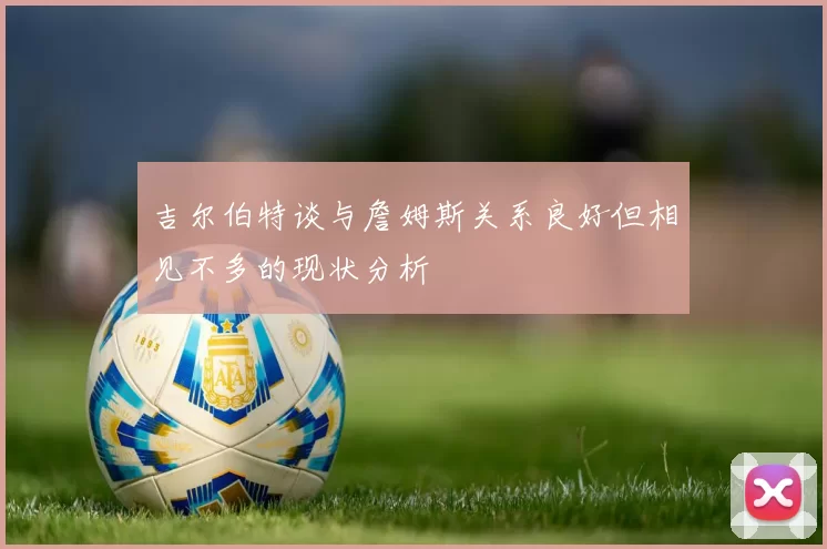 吉尔伯特谈与詹姆斯关系良好但相见不多的现状分析