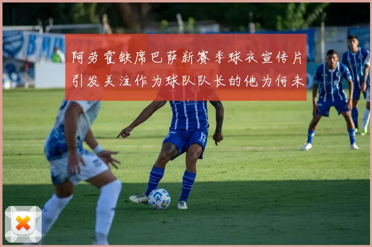 阿劳霍缺席巴萨新赛季球衣宣传片引发关注作为球队队长的他为何未现身