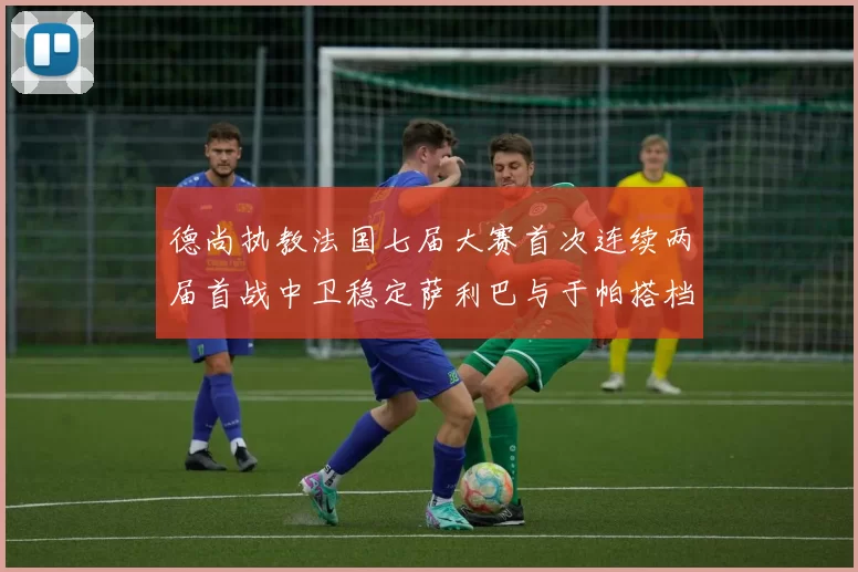 德尚执教法国七届大赛首次连续两届首战中卫稳定萨利巴与于帕搭档