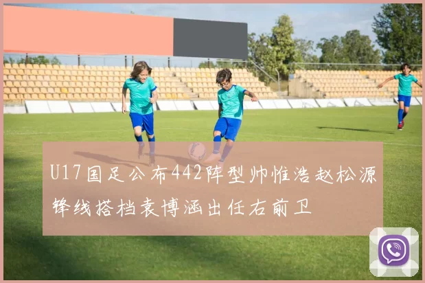 U17国足公布442阵型帅惟浩赵松源锋线搭档袁博涵出任右前卫
