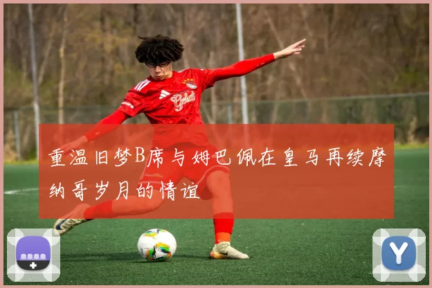 重温旧梦B席与姆巴佩在皇马再续摩纳哥岁月的情谊