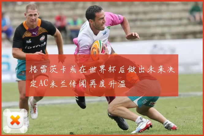 格雷茨卡或在世界杯后做出未来决定AC米兰传闻再度升温