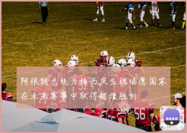 阿根廷总统为梅西庆生祝福愿国家在未来赛事中取得辉煌胜利