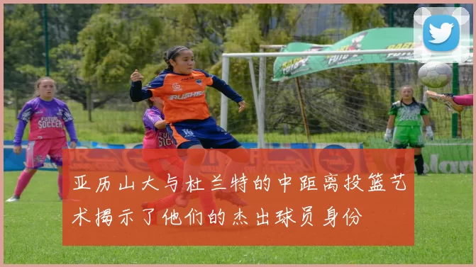 亚历山大与杜兰特的中距离投篮艺术揭示了他们的杰出球员身份