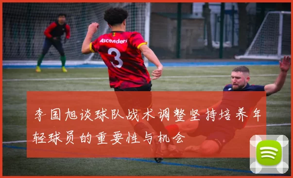 李国旭谈球队战术调整坚持培养年轻球员的重要性与机会