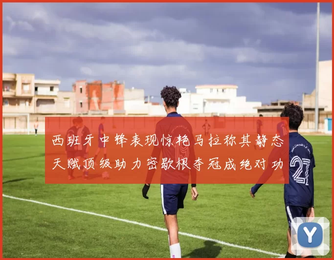 西班牙中锋表现惊艳马拉称其静态天赋顶级助力密歇根夺冠成绝对功臣