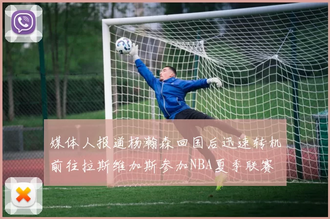 媒体人报道杨瀚森回国后迅速转机前往拉斯维加斯参加NBA夏季联赛