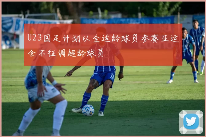 U23国足计划以全适龄球员参赛亚运会不征调超龄球员