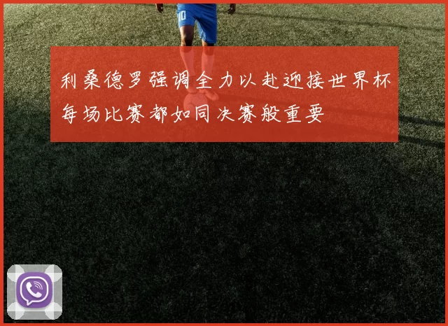 利桑德罗强调全力以赴迎接世界杯每场比赛都如同决赛般重要