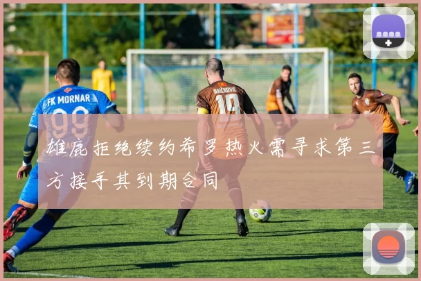 雄鹿拒绝续约希罗热火需寻求第三方接手其到期合同